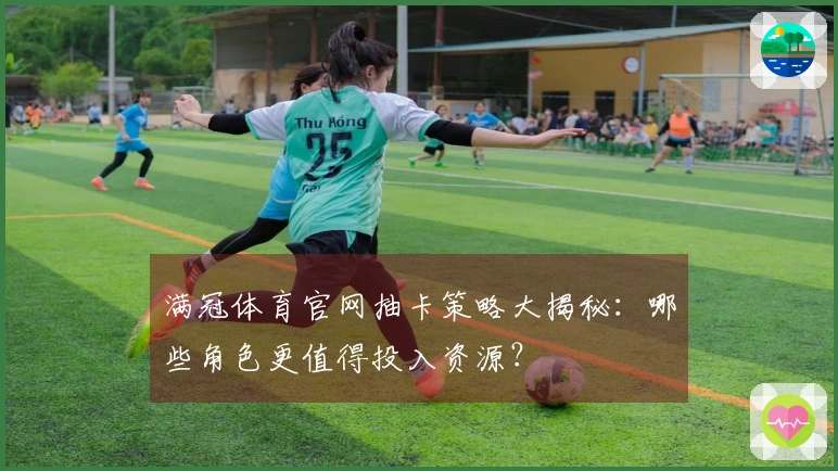 满冠体育官网抽卡策略大揭秘：哪些角色更值得投入资源？